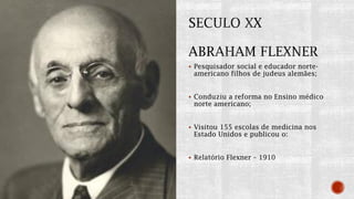  Pesquisador social e educador norte-
americano filhos de judeus alemães;
 Conduziu a reforma no Ensino médico
norte americano;
 Visitou 155 escolas de medicina nos
Estado Unidos e publicou o:
 Relatório Flexner – 1910
 