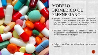  corpo humano visto como “máquina”,
doenças como algo concreto, que não variam
em pessoas e lugares e surgem como
defeitos de peças dessas “máquinas”.
 Exames investigam o interior para o
diagnóstico. Tratamentos são centrados em
medicamentos e cirurgias.
 Saber científico foi difundido nas escolas
médicas.
 