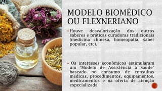  Houve desvalorização dos outros
saberes e práticas curadoras tradicionais
(medicina chinesa, homeopatia, saber
popular, etc).
 Os interesses econômicos estimularam
um "Modelo de Assistência à Saúde"
baseado no consumo de consultas
médicas, procedimentos, equipamentos,
medicamentos e na oferta de atenção
especializada
 