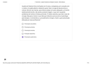 31/03/2021 1ª TENTATIVA - SUBJETIVIDADE NA ATENÇÃO À SAÚDE - PROFICIÊNCIA
https://docs.google.com/forms/d/e/1FAIpQLSeLrkIe8jCN8rKvJAMFROcqlFFsJeRVt39U7D9gPAe_X5d17w/formResponse 17/31
Prevenção secundária.
Prevenção primária.
Prevenção terciária.
Proteção específica.
Prevenção quaternária.
Usuária do Sistema Único de Saúde com 16 anos, compareceu em consulta com
o médico cirurgião plástico relatando querer fazer cirurgia de lipoescultura e
colocar silicone nas mamas, que embora esteja com peso adequado, um bonito
esteticamente bonito, não aceita a própria imagem, o que vem causando
problemas de insônia e tristeza profunda. O médico abordou que não é caso de
cirurgia, fala para a menor e sua mãe que indicaria a procura de um psicólogo
para terapia, e contraindicou o procedimento cirúrgico. Assim, qual a prevenção
efetuada por esse profissional: *
 
