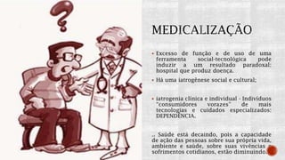  Excesso de função e de uso de uma
ferramenta social-tecnológica pode
induzir a um resultado paradoxal:
hospital que produz doença.
 Há uma iatrogênese social e cultural;
 iatrogenia clínica e individual - Indivíduos
“consumidores vorazes” de mais
tecnologias e cuidados especializados:
DEPENDÊNCIA.
.. Saúde está decaindo, pois a capacidade
de ação das pessoas sobre sua própria vida,
ambiente e saúde, sobre suas vivências e
sofrimentos cotidianos, estão diminuindo.
 