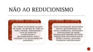 As críticas recorrentes ao setor
da saúde, na década de 1960 em
todo o mundo, denominada a
“crise da medicina”,
evidenciaram o
descompromisso com a
realidade e as necessidades da
população.
Estas constatações provocaram
intensa movimentação nos
meios acadêmicos, instituições
internacionais de saúde
(Organização Mundial da Saúde,
Organização Pan-Americana de
Saúde e outras), governos,
fundações internacionais.
 