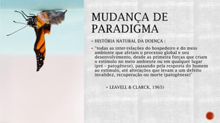  HISTÓRIA NATURAL DA DOENÇA :
 “todas as inter-relações do hospedeiro e do meio
ambiente que afetam o processo global e seu
desenvolvimento, desde as primeira forças que criam
o estímulo no meio ambiente ou em qualquer lugar
(pré – patogênese), passando pela resposta do homem
ao estímulo, até alterações que levam a um defeito
invalidez, recuperação ou morte (patogênese)”
 LEAVELL & CLARCK, 1965)
 