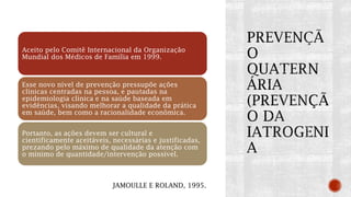 Aceito pelo Comitê Internacional da Organização
Mundial dos Médicos de Família em 1999.
Esse novo nível de prevenção pressupõe ações
clínicas centradas na pessoa, e pautadas na
epidemiologia clínica e na saúde baseada em
evidências, visando melhorar a qualidade da prática
em saúde, bem como a racionalidade econômica.
Portanto, as ações devem ser cultural e
cientificamente aceitáveis, necessárias e justificadas,
prezando pelo máximo de qualidade da atenção com
o mínimo de quantidade/intervenção possível.
JAMOULLE E ROLAND, 1995.
 