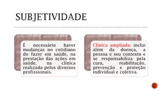 É necessário haver
mudanças no cotidiano
do fazer em saúde, na
prestação das ações em
saúde, na clínica
realizada pelos diversos
profissionais.
Clínica ampliada: inclui
além da doença, a
pessoa e seu contexto e
se responsabiliza pela
cura, reabilitação,
prevenção e proteção
individual e coletiva.
 