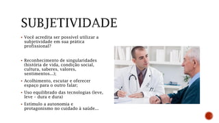  Você acredita ser possível utilizar a
subjetividade em sua prática
profissional?
 Reconhecimento de singularidades
(história de vida, condição social,
cultura, saberes, valores,
sentimentos...);
 Acolhimento, escutar e oferecer
espaço para o outro falar;
 Uso equilibrado das tecnologias (leve,
leve – dura e dura)
 Estímulo a autonomia e
protagonismo no cuidado à saúde...
 