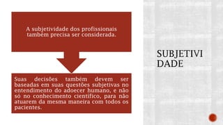 Suas decisões também devem ser
baseadas em suas questões subjetivas no
entendimento do adoecer humano, e não
só no conhecimento científico, para não
atuarem da mesma maneira com todos os
pacientes.
A subjetividade dos profissionais
também precisa ser considerada.
 