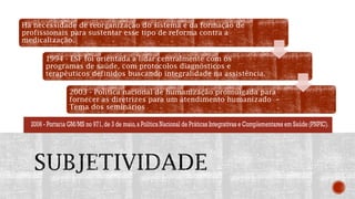 Há necessidade de reorganização do sistema e da formação de
profissionais para sustentar esse tipo de reforma contra a
medicalização.
1994 - ESF foi orientada a lidar centralmente com os
programas de saúde, com protocolos diagnósticos e
terapêuticos definidos buscando integralidade na assistência.
2003 - Política nacional de humanização promulgada para
fornecer as diretrizes para um atendimento humanizado –
Tema dos seminários
 