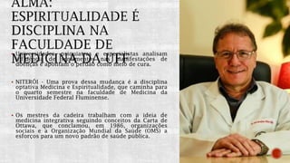  Universidades, psiquiatras e especialistas analisam
influência de sentimentos nas manifestações de
doenças e apontam o perdão como meio de cura.
 NITERÓI - Uma prova dessa mudança é a disciplina
optativa Medicina e Espiritualidade, que caminha para
o quarto semestre na faculdade de Medicina da
Universidade Federal Fluminense.
 Os mestres da cadeira trabalham com a ideia de
medicina integrativa seguindo conceitos da Carta de
Ottawa, que conclamou, em 1986, organizações
sociais e a Organização Mundial da Saúde (OMS) a
esforços para um novo padrão de saúde pública.
 