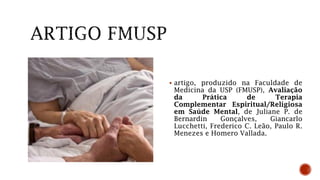  artigo, produzido na Faculdade de
Medicina da USP (FMUSP), Avaliação
da Prática de Terapia
Complementar Espiritual/Religiosa
em Saúde Mental, de Juliane P. de
Bernardin Gonçalves, Giancarlo
Lucchetti, Frederico C. Leão, Paulo R.
Menezes e Homero Vallada.
 