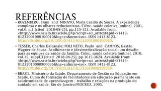  ROZEMBERG, Brani and MINAYO, Maria Cecília de Souza. A experiência
complexa e os olhares reducionistas. Ciênc. saúde coletiva [online]. 2001,
vol.6, n.1 [cited 2018-08-25], pp.115-123. Available from:
<http://www.scielo.br/scielo.php?script=sci_arttext&pid=S1413-
81232001000100010&lng=en&nrm=iso>. ISSN 1413-8123.
http://dx.doi.org/10.1590/S1413-81232001000100010.
 TESSER, Charles Dalcanale; POLI NETO, Paulo and CAMPOS, Gastão
Wagner de Sousa. Acolhimento e (des)medicalização social: um desafio
para as equipes de saúde da família. Ciênc. saúde coletiva [online]. 2010,
vol.15, suppl.3 [cited 2018-08-25], pp.3615-3624. Available from:
<http://www.scielo.br/scielo.php?script=sci_arttext&pid=S1413-
81232010000900036&lng=en&nrm=iso>. ISSN 1413-8123.
http://dx.doi.org/10.1590/S1413-81232010000900036.
 BRASIL. Ministério da Saúde. Departamento de Gestão na Educação em
Saúde. Curso de formação de facilitadores em educação permanente em
saúde:unidade de aprendizagem – trabalho e relações na produção do
cuidado em saúde. Rio de Janeiro/FIOCRUZ, 2005.
 