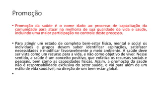 Promoção
• Promoção da saúde é o nome dado ao processo de capacitação da
comunidade para atuar na melhoria de sua qualidade de vida e saúde,
incluindo uma maior participação no controle deste processo.
• Para atingir um estado de completo bem-estar físico, mental e social os
indivíduos e grupos devem saber identificar aspirações, satisfazer
necessidades e modificar favoravelmente o meio ambiente. A saúde deve
ser vista como um recurso para a vida, e não como objetivo de viver. Nesse
sentido, a saúde é um conceito positivo, que enfatiza os recursos sociais e
pessoais, bem como as capacidades físicas. Assim, a promoção da saúde
não é responsabilidade exclusiva do setor saúde, e vai para além de um
estilo de vida saudável, na direção de um bem-estar global.
•
 