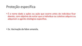 Proteção específica
• É o nome dado a ações ou ação que ocorre antes do indivíduo ficar
doente, com objetivo de evitar que o indivíduo ou coletivo adquira ou
adquiram o agente etiológico específico.
• Ex. Vacinação da febre amarela.
 