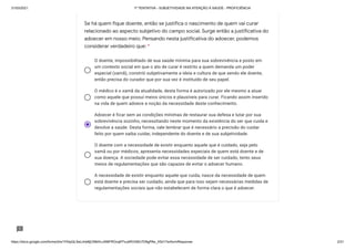 31/03/2021 1ª TENTATIVA - SUBJETIVIDADE NA ATENÇÃO À SAÚDE - PROFICIÊNCIA
https://docs.google.com/forms/d/e/1FAIpQLSeLrkIe8jCN8rKvJAMFROcqlFFsJeRVt39U7D9gPAe_X5d17w/formResponse 2/31
O doente, impossibilitado de sua saúde mínima para sua sobrevivência e posto em
um contexto social em que o ato de curar é restrito a quem demanda um poder
especial (xamã), constrói subjetivamente a ideia e cultura de que sendo ele doente,
então precisa do curador que por sua vez é instituído de seu papel.
O médico é o xamã da atualidade, desta forma é autorizado por ele mesmo a atuar
como aquele que possuí meios únicos e plausíveis para curar. Ficando assim inserido
na vida de quem adoece a noção da necessidade deste conhecimento.
Adoecer é ficar sem as condições mínimas de restaurar sua defesa e lutar por sua
sobrevivência sozinho, necessitando neste momento da existência do ser que cuida e
devolve a saúde. Desta forma, vale lembrar que é necessário a precisão do cuidar
feito por quem saiba cuidar, independente do doente e de sua subjetividade.
O doente com a necessidade de existir enquanto aquele que é cuidado, seja pelo
xamã ou por médicos, apresenta necessidades especiais de quem está doente e de
sua doença. A sociedade pode evitar essa necessidade de ser cuidado, tento seus
meios de regulamentações que são capazes de evitar o adoecer humano.
A necessidade de existir enquanto aquele que cuida, nasce da necessidade de quem
está doente e precisa ser cuidado, ainda que para isso sejam necessárias medidas de
regulamentações sociais que não estabelecem de forma clara o que é adoecer.
Se há quem fique doente, então se justifica o nascimento de quem vai curar
relacionado ao aspecto subjetivo do campo social. Surge então a justificativa do
adoecer em nosso meio. Pensando nesta justificativa do adoecer, podemos
considerar verdadeiro que: *
 