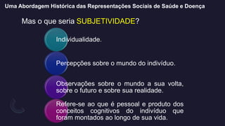 Uma Abordagem Histórica das Representações Sociais de Saúde e Doença
Mas o que seria SUBJETIVIDADE?
Individualidade.
Percepções sobre o mundo do indivíduo.
Observações sobre o mundo a sua volta,
sobre o futuro e sobre sua realidade.
Refere-se ao que é pessoal e produto dos
conceitos cognitivos do indivíduo que
foram montados ao longo de sua vida.
 