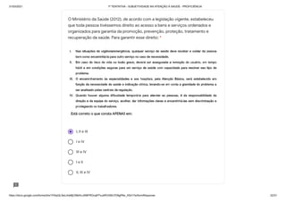 31/03/2021 1ª TENTATIVA - SUBJETIVIDADE NA ATENÇÃO À SAÚDE - PROFICIÊNCIA
https://docs.google.com/forms/d/e/1FAIpQLSeLrkIe8jCN8rKvJAMFROcqlFFsJeRVt39U7D9gPAe_X5d17w/formResponse 22/31
I, II e III
I e IV
III e IV
I e II
II, III e IV
O Ministério da Saúde (2012), de acordo com a legislação vigente, estabeleceu
que toda pessoa tivéssemos direito ao acesso a bens e serviços ordenados e
organizados para garantia da promoção, prevenção, proteção, tratamento e
recuperação da saúde. Para garantir esse direito: *
 