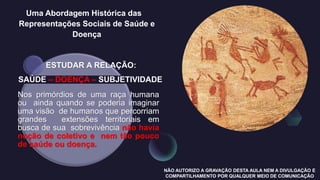 Uma Abordagem Histórica das
Representações Sociais de Saúde e
Doença
ESTUDAR A RELAÇÃO:
SAÚDE – DOENÇA – SUBJETIVIDADE
Nos primórdios de uma raça humana
ou ainda quando se poderia imaginar
uma visão de humanos que percorriam
grandes extensões territoriais em
busca de sua sobrevivência não havia
noção de coletivo e nem tão pouco
de saúde ou doença.
NÃO AUTORIZO A GRAVAÇÃO DESTA AULA NEM A DIVULGAÇÃO E
COMPARTILHAMENTO POR QUALQUER MEIO DE COMUNICAÇÃO
 