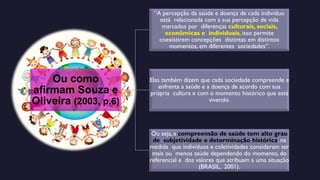 Ou como
afirmam Souza e
Oliveira (2003, p.6)
“A percepção da saúde e doença de cada indivíduo
está relacionada com a sua percepção de vida
marcados por diferenças culturais, sociais,
econômicas e individuais, isso permite
coexistirem concepções distintas em distintos
momentos, em diferentes sociedades”.
Elas também dizem que cada sociedade compreende e
enfrenta a saúde e a doença de acordo com sua
própria cultura e com o momento histórico que está
vivendo.
Ou seja, a compreensão de saúde tem alto grau
de subjetividade e determinação histórica, na
medida que indivíduos e coletividades consideram ter
mais ou menos saúde dependendo do momento, do
referencial e dos valores que atribuam a uma situação
(BRASIL, 2001).
 