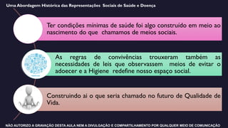 Ter condições mínimas de saúde foi algo construído em meio ao
nascimento do que chamamos de meios sociais.
As regras de convivências trouxeram também as
necessidades de leis que observassem meios de evitar o
adoecer e a Higiene redefine nosso espaço social.
Construindo ai o que seria chamado no futuro de Qualidade de
Vida.
Uma Abordagem Histórica das Representações Sociais de Saúde e Doença
NÃO AUTORIZO A GRAVAÇÃO DESTA AULA NEM A DIVULGAÇÃO E COMPARTILHAMENTO POR QUALQUER MEIO DE COMUNICAÇÃO
 