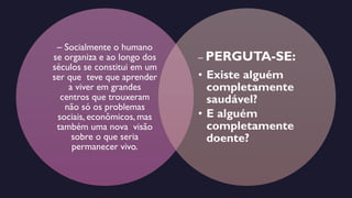 – Socialmente o humano
se organiza e ao longo dos
séculos se constitui em um
ser que teve que aprender
a viver em grandes
centros que trouxeram
não só os problemas
sociais, econômicos, mas
também uma nova visão
sobre o que seria
permanecer vivo.
– PERGUTA-SE:
• Existe alguém
completamente
saudável?
• E alguém
completamente
doente?
 
