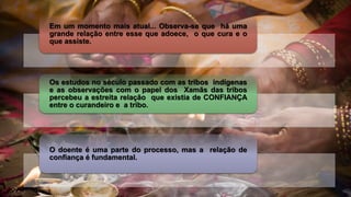 Em um momento mais atual... Observa-se que há uma
grande relação entre esse que adoece, o que cura e o
que assiste.
Os estudos no século passado com as tribos indígenas
e as observações com o papel dos Xamãs das tribos
percebeu a estreita relação que existia de CONFIANÇA
entre o curandeiro e a tribo.
O doente é uma parte do processo, mas a relação de
confiança é fundamental.
 
