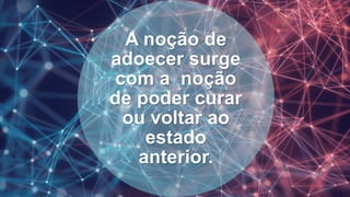 A noção de
adoecer surge
com a noção
de poder curar
ou voltar ao
estado
anterior.
 