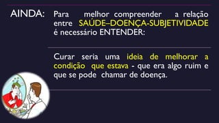 AINDA: Para melhor compreender a relação
entre SAÚDE–DOENÇA-SUBJETIVIDADE
é necessário ENTENDER:
Curar seria uma ideia de melhorar a
condição que estava - que era algo ruim e
que se pode chamar de doença.
 