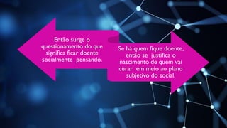 Então surge o
questionamento do que
significa ficar doente
socialmente pensando.
Se há quem fique doente,
então se justifica o
nascimento de quem vai
curar em meio ao plano
subjetivo do social.
 
