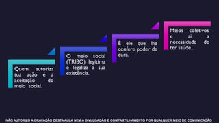 Quem autoriza
tua ação é a
aceitação do
meio social.
O meio social
(TRIBO) legitima
e legaliza a sua
existência.
É ele que lhe
confere poder de
cura.
Meios coletivos
e ai a
necessidade de
ter saúde...
NÃO AUTORIZO A GRAVAÇÃO DESTA AULA NEM A DIVULGAÇÃO E COMPARTILHAMENTO POR QUALQUER MEIO DE COMUNICAÇÃO
 