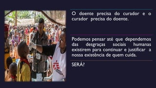 O doente precisa do curador e o
curador precisa do doente.
Podemos pensar até que dependemos
das desgraças sociais humanas
existirem para continuar e justificar a
nossa existência de quem cuida.
SERÁ?
 