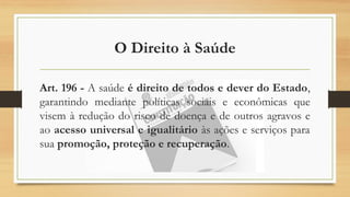 O Direito à Saúde
Art. 196 - A saúde é direito de todos e dever do Estado,
garantindo mediante políticas sociais e econômicas que
visem à redução do risco de doença e de outros agravos e
ao acesso universal e igualitário às ações e serviços para
sua promoção, proteção e recuperação.
 