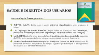 SAÚDE E DIREITOS DOS USUÁRIOS
Aspectos legais dessas garantias:
❖ C F/88 – Art.196: dispõe sobre o acesso universal e igualitário às ações e serviços à
saúde;
❖ Lei Orgâniga da Saúde 8.080/90: dispõe sobre as condições para promoção,
proteção e recuperação da saúde, organização e funcionamento dos serviços;
❖ Lei 8.142/90: dispõe sobre as condições de participação da comunidade na gestão
do SUS e sobre as transferências intragovernamentais de recursos financeiros;
❖ Política Nacional de Humanização da Atenção e Gestão do SUS: necessidade de
promover mudanças nas práticas de atenção e gestão que fortaleçam o protagonismo
dos sujeitos e os direitos do cidadão.
 