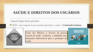 SAÚDE E DIREITOS DOS USUÁRIOS
Aspectos legais dessas garantias:
❖ SUS- é uma conquista do povo brasileiro pelo direito `a saúde → Construção Contínua.
Carta dos Direitos e deveres da pessoa
usuária da saúde: evidencia a cidadania uma
dimensão indissociável para a produção de
saúde.
 
