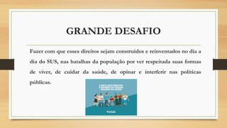 GRANDE DESAFIO
Fazer com que esses direitos sejam construídos e reinventados no dia a
dia do SUS, nas batalhas da população por ver respeitada suas formas
de viver, de cuidar da saúde, de opinar e interferir nas políticas
públicas.
 