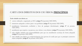 CARTA DOS DIREITOS DOS USUÁRIOS: PRINCÍPIOS
Todo cidadão tem direito ao:
acesso ordenado e organizado ao SUS ( artigo 2º da portaria 1820/2009);
tratamento adequado e efetivo para o seu problema (artigo 3º da portaria 1820/2009);
atendimento humanizado, acolhedor e livre de qualquer discriminação (artigo 4º da portaria
1820/2009);
atendimento que respeite a sua pessoa, seus valores e seus direitos (artigo 5º da portaria 1820/2009);
todo cidadão também tem responsabilidades para que seu atendimento aconteça de forma adequada
(artigo 6º da portaria 1820/2009);
todo cidadão tem direito ao comprometimento dos gestores de saúde para que os princípios anteriores
sejam cumpridos (artigo 8º da portaria 1820/2009);
 