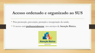 Acesso ordenado e organizado ao SUS
• Para promoção, prevenção, proteção e recuperação da saúde;
• O acesso será preferencialmente nos serviços de Atenção Básica;
 