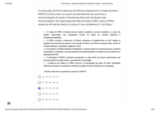 31/03/2021 1ª TENTATIVA - SUBJETIVIDADE NA ATENÇÃO À SAÚDE - PROFICIÊNCIA
https://docs.google.com/forms/d/e/1FAIpQLSeLrkIe8jCN8rKvJAMFROcqlFFsJeRVt39U7D9gPAe_X5d17w/formResponse 26/31
V – V – V – V – F
F – F – V – V – F
V – F – V – F – V
F – F – V – F – F
F – V – V – F – V
A construção da Política Nacional de Práticas Integrativas e Complementares
(PNPIC) no SUS iniciou-se a partir do atendimento das diretrizes e
recomendações de várias Conferências Nacionais de Saúde e das
recomendações da Organização Mundial da Saúde (OMS). Sobre a PNPIC,
analise as afirmativas abaixo e coloque V nas verdadeiras e F nas falsas. *
 