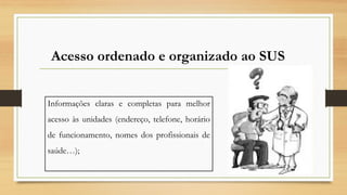 Informações claras e completas para melhor
acesso às unidades (endereço, telefone, horário
de funcionamento, nomes dos profissionais de
saúde…);
Acesso ordenado e organizado ao SUS
 