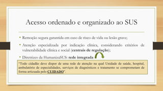 Acesso ordenado e organizado ao SUS
• Remoção segura garantida em caso de risco de vida ou lesão grave;
• Atenção especializada por indicação clínica, considerando critérios de
vulnerabilidade clínica e social (centrais de regulação);
• Diretrizes da HumanizaSUS: rede integrada
“Todo cidadão deve dispor de uma rede de atenção na qual Unidade de saúde, hospital,
ambulatório de especialidades, serviços de diagnósticos e tratamento se comprometam de
forma articuada pelo CUIDADO”.
 