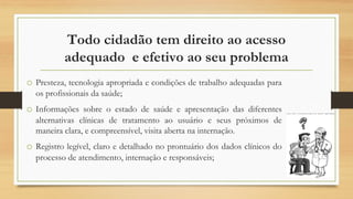 Todo cidadão tem direito ao acesso
adequado e efetivo ao seu problema
o Presteza, tecnologia apropriada e condições de trabalho adequadas para
os profissionais da saúde;
o Informações sobre o estado de saúde e apresentação das diferentes
alternativas clínicas de tratamento ao usuário e seus próximos de
maneira clara, e compreensível, visita aberta na internação.
o Registro legível, claro e detalhado no prontuário dos dados clínicos do
processo de atendimento, internação e responsáveis;
 