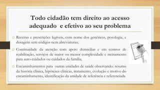 Todo cidadão tem direito ao acesso
adequado e efetivo ao seu problema
o Receitas e prescrições legíveis, com nome dos genéricos, posologia, e
dosagens sem códigos nem abreviaturas;
o Continuidade da atenção com apoio domiciliar e em centros de
reabilitação, serviços de maior ou menor complexidade e treinamento
para auto-cuidados ou cuidados da família;
o Encaminhamentos para outras unidades de saúde observando: resumo
da história clínica, hipóteses clínicas, tratamento, evolução e motivo do
encaminhamento, identificação da unidade de referência e referenciada
 