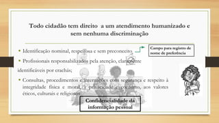 Todo cidadão tem direito a um atendimento humanizado e
sem nenhuma discriminação
▪ Identificação nominal, respeitosa e sem preconceito
▪ Profissionais responsabilizados pela atenção, claramente
identificáveis por crachás;
▪ Consultas, procedimentos e internações com segurança e respeito à
integridade física e moral, à privacidade e conforto, aos valores
éticos, culturais e religiosos
Campo para registro de
nome de preferência
Confidencialidade da
informação pessoal
 