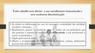 Todo cidadão tem direito a um atendimento humanizado e
sem nenhuma discriminação
▪ Se criança ou adolescente, em caso de internação, continuidade das atividades
escolares e recreação;
▪ Recebimento, quando internado, de visita de médico de sua preferência, que
não pertença à unidade de internação, sendo facultado a este profissional o
acesso ao prontuário;
▪ Opção pelo local de morte;
▪ Direito a acompanhante de livre escolha (parturiente, criança, adolescente,
pessoas com deficiência e idosos)
 