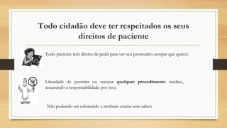 Todo cidadão deve ter respeitados os seus
direitos de paciente
Todo paciente tem direito de pedir para ver seu prontuário sempre que quiser;
Liberdade de permitir ou recusar qualquer procedimento médico,
assumindo a responsabilidade por isso;
Não podendo ser submetido a nenhum exame sem saber;
 