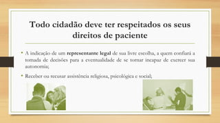Todo cidadão deve ter respeitados os seus
direitos de paciente
• A indicação de um representante legal de sua livre escolha, a quem confiará a
tomada de decisões para a eventualidade de se tornar incapaz de exercer sua
autonomia;
• Receber ou recusar assistência religiosa, psicológica e social;
 