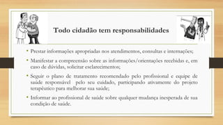 Todo cidadão tem responsabilidades
• Prestar informações apropriadas nos atendimentos, consultas e internações;
• Manifestar a compreensão sobre as informações/orientações recebidas e, em
caso de dúvidas, solicitar esclarecimentos;
• Seguir o plano de tratamento recomendado pelo profissional e equipe de
saúde responsável pelo seu cuidado, participando ativamente do projeto
terapêutico para melhorar sua saúde;
• Informar ao profissional de saúde sobre qualquer mudança inesperada de sua
condição de saúde.
 