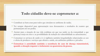 Todo cidadão deve-se coprometer a:
• Contribuir ao bem estar para todos que circulam no ambiente de saúde;
• Ter sempre disponível para apresentação seus documentos e resultados de exames que
permaneçam em seu poder;
• Atentar para a situação de sua vida cotidiana em que sua saúde ou da comunidade a que
pertença esteja em risco e as possibilidades de redução da vulnerabilidade ao adoecimento;
• Comunicar os serviços de saúde e/o à vigilância sanitária irregularidades relacionadas ao uso
e oferta de produtos e serviços que afetem a saúde, em ambientes públicos e privados.
• Comunicar à autoridade sanitária a ocorrência de caso de doença transmissível,
quando a situação requerer o isolamento ou quarentena da pessoa.
 