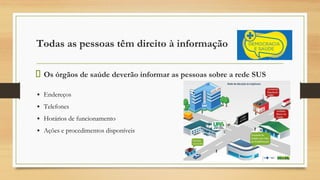Todas as pessoas têm direito à informação
Os órgãos de saúde deverão informar as pessoas sobre a rede SUS
▪ Endereços
▪ Telefones
▪ Horários de funcionamento
▪ Ações e procedimentos disponíveis
 