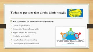 Todas as pessoas têm direito à informação
Os conselhos de saúde deverão informar:
• Formas de participação;
• Composição do conselho de saúde;
• Regime interno dos conselhos;
• Conferências de Saúde;
• Data, local e pauta das reuniões;
• Deliberação e ações desencadeadas.
 