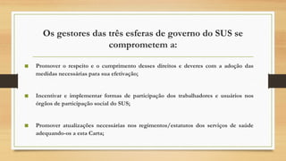 Os gestores das três esferas de governo do SUS se
comprometem a:
■ Promover o respeito e o cumprimento desses direitos e deveres com a adoção das
medidas necessárias para sua efetivação;
■ Incentivar e implementar formas de participação dos trabalhadores e usuários nos
órgãos de participação social do SUS;
■ Promover atualizações necessárias nos regimentos/estatutos dos serviços de saúde
adequando-os a esta Carta;
 